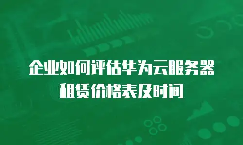 企业如何评估华为云服务器租赁价格表及时间