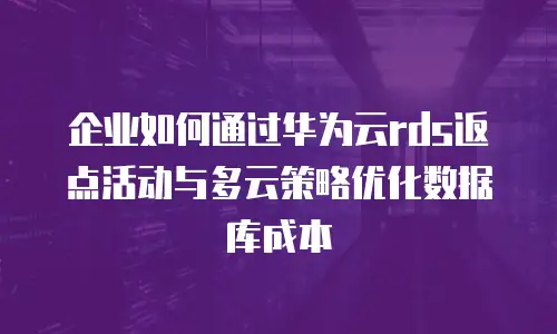 企业如何通过华为云rds返点活动与多云策略优化数据库成本