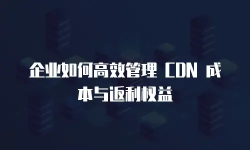 企业如何高效管理 CDN 成本与返利权益