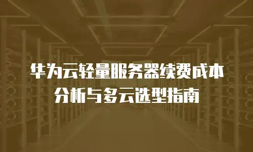 华为云轻量服务器续费成本分析与多云选型指南