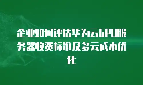 企业如何评估华为云GPU服务器收费标准及多云成本优化