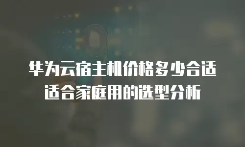 华为云宿主机价格多少合适适合家庭用的选型分析