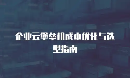 企业云堡垒机成本优化与选型指南
