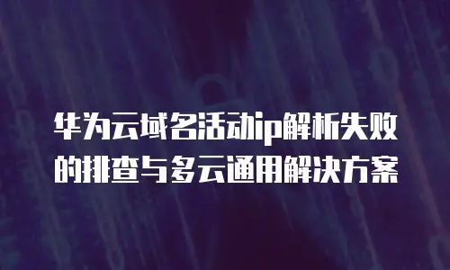 华为云域名活动ip解析失败的排查与多云通用解决方案