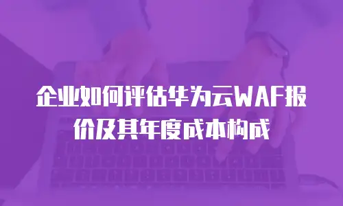 企业如何评估华为云WAF报价及其年度成本构成