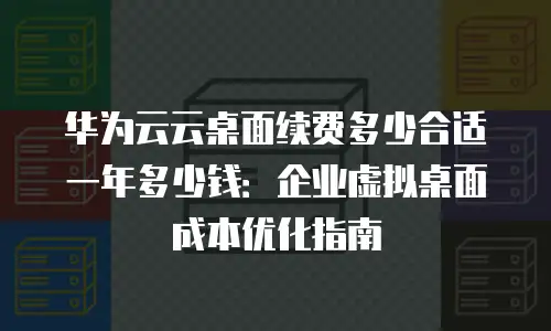 华为云云桌面续费多少合适一年多少钱：企业虚拟桌面成本优化指南