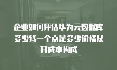 企业如何评估华为云数据库多少钱一个点是多少价格及其成本构成