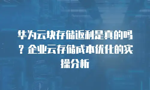 华为云块存储返利是真的吗？企业云存储成本优化的实操分析