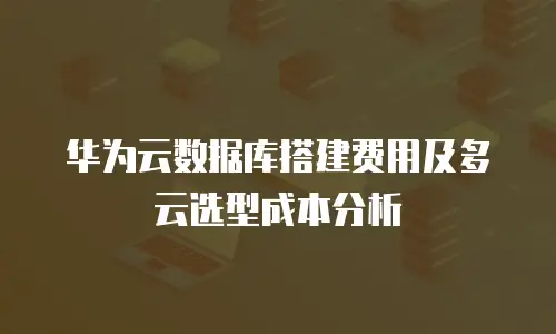 华为云数据库搭建费用及多云选型成本分析
