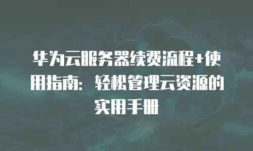 华为云服务器续费流程+使用指南：轻松管理云资源的实用手册