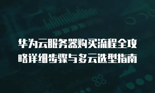 华为云服务器购买流程全攻略详细步骤与多云选型指南