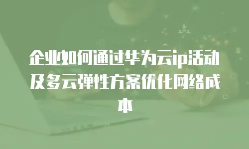 企业如何通过华为云ip活动及多云弹性方案优化网络成本
