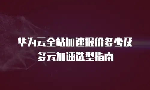 华为云全站加速报价多少及多云加速选型指南