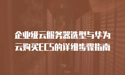 企业级云服务器选型与华为云购买ECS的详细步骤指南