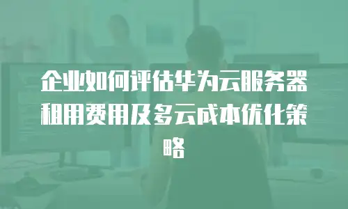 企业如何评估华为云服务器租用费用及多云成本优化策略