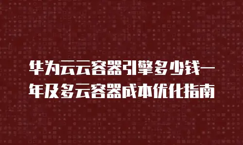 华为云云容器引擎多少钱一年及多云容器成本优化指南