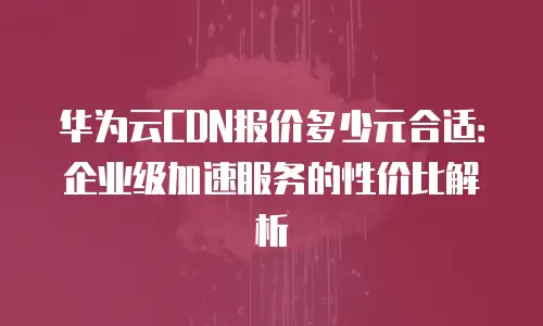 华为云CDN报价多少元合适：企业级加速服务的性价比解析