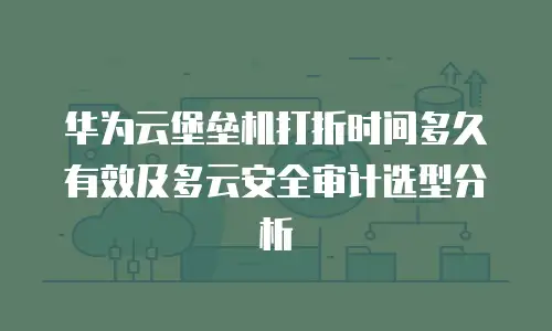 华为云堡垒机打折时间多久有效及多云安全审计选型分析