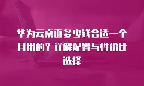 华为云桌面多少钱合适一个月用的？详解配置与性价比选择