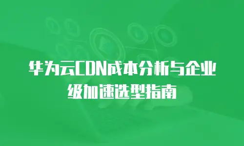 华为云CDN成本分析与企业级加速选型指南