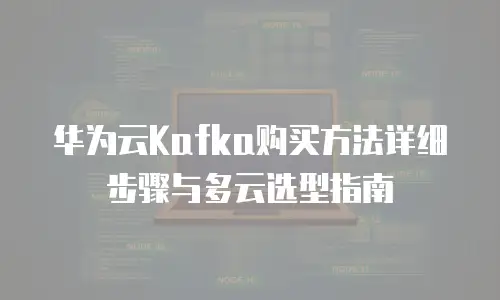 华为云Kafka购买方法详细步骤与多云选型指南