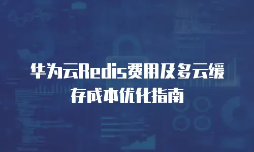 华为云Redis费用及多云缓存成本优化指南
