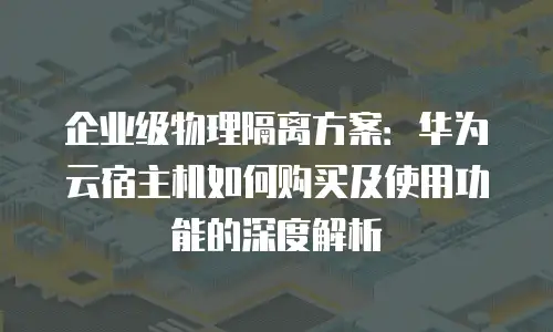 企业级物理隔离方案：华为云宿主机如何购买及使用功能的深度解析