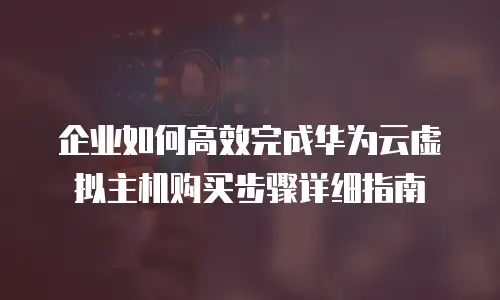 企业如何高效完成华为云虚拟主机购买步骤详细指南