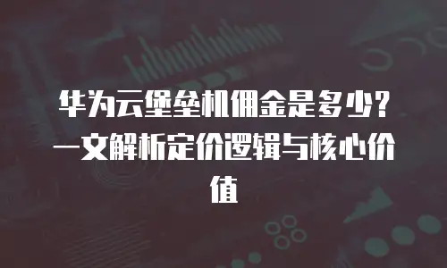 华为云堡垒机佣金是多少？一文解析定价逻辑与核心价值