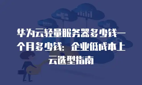 华为云轻量服务器多少钱一个月多少钱：企业低成本上云选型指南