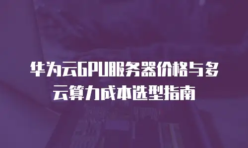 华为云GPU服务器价格与多云算力成本选型指南