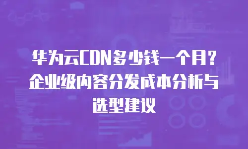 华为云CDN多少钱一个月？企业级内容分发成本分析与选型建议