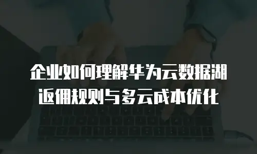 企业如何理解华为云数据湖返佣规则与多云成本优化