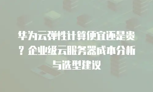 华为云弹性计算便宜还是贵？企业级云服务器成本分析与选型建议
