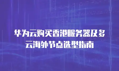 华为云购买香港服务器及多云海外节点选型指南