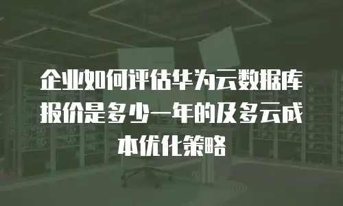 企业如何评估华为云数据库报价是多少一年的及多云成本优化策略