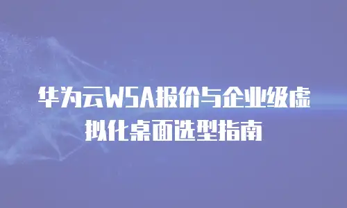 华为云WSA报价与企业级虚拟化桌面选型指南