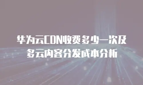 华为云CDN收费多少一次及多云内容分发成本分析