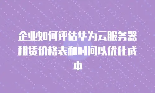 企业如何评估华为云服务器租赁价格表和时间以优化成本