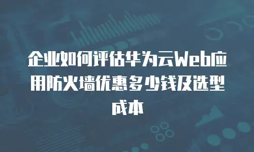 企业如何评估华为云Web应用防火墙优惠多少钱及选型成本