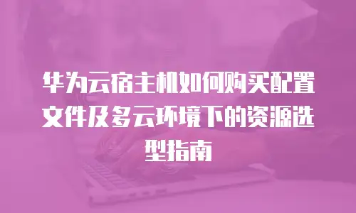 华为云宿主机如何购买配置文件及多云环境下的资源选型指南