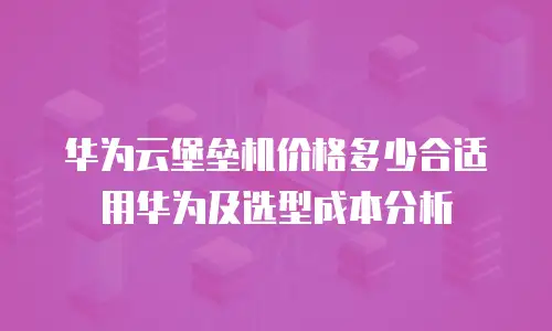 华为云堡垒机价格多少合适用华为及选型成本分析