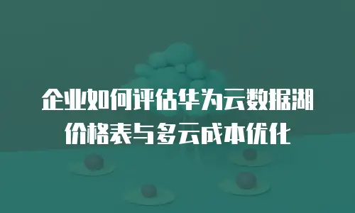 企业如何评估华为云数据湖价格表与多云成本优化