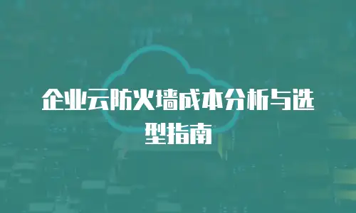 企业云防火墙成本分析与选型指南