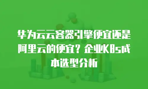 华为云云容器引擎便宜还是阿里云的便宜？企业K8s成本选型分析