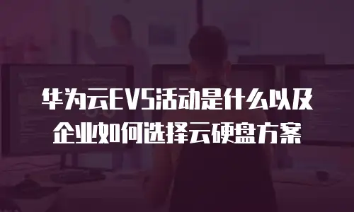 华为云EVS活动是什么以及企业如何选择云硬盘方案