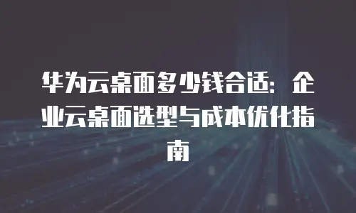 华为云桌面多少钱合适：企业云桌面选型与成本优化指南