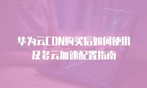 华为云CDN购买后如何使用及多云加速配置指南
