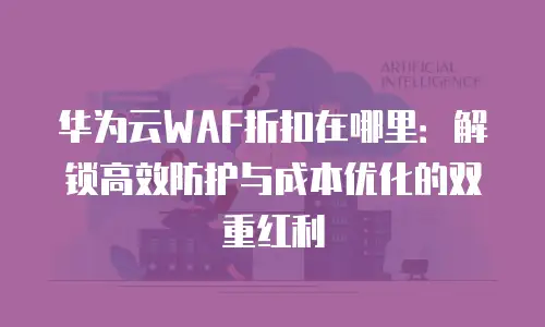 华为云WAF折扣在哪里：解锁高效防护与成本优化的双重红利
