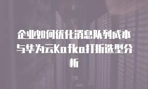 企业如何优化消息队列成本与华为云Kafka打折选型分析